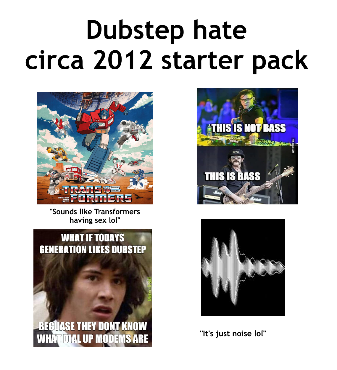 Dubstep hate circa 2012 starter pack HEROIC TRATIS FORMERS "Sounds like Transformers having sex lol" WHAT IF TODAYS GENERATION LIKES DUBSTEP THIS IS NOT BASS THIS IS BASS BECUASE THEY DONT KNOW WHAT DIAL UP MODEMS ARE "It's just noise lol"