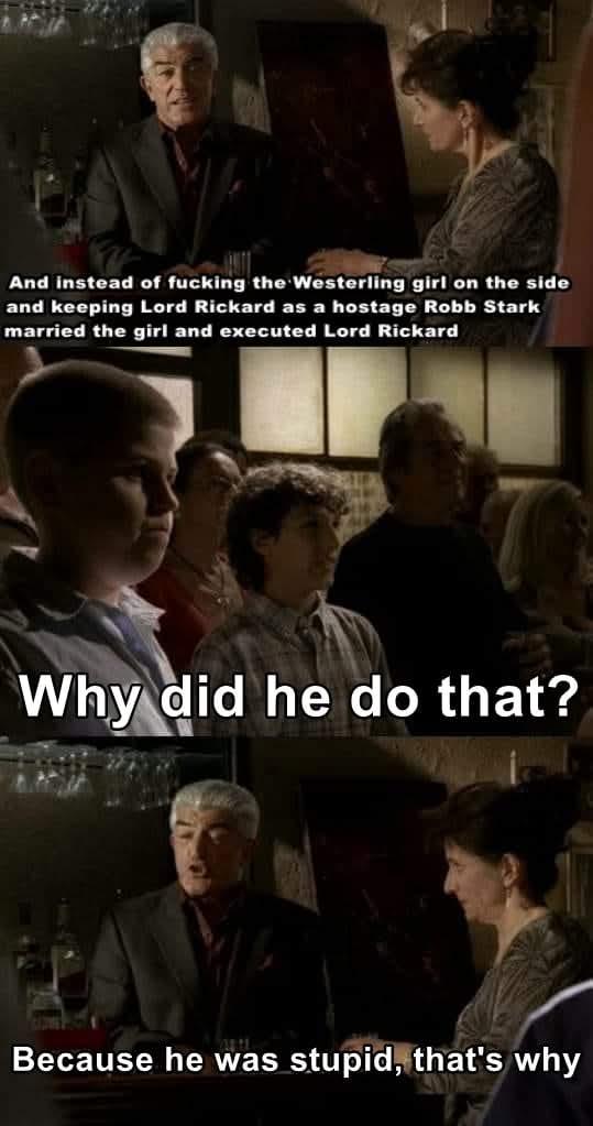 And instead of f------ the Westerling girl on the side and keeping Lord Rickard as a hostage Robb Stark married the girl and executed Lord Rickard Why did he do that? Because he was stupid, that's why