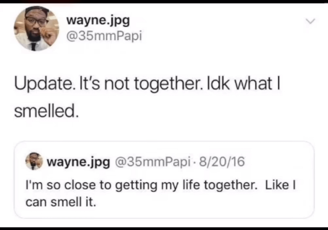 wayne.jpg @35mmPapi Update. It's not together. Idk what I smelled. wayne.jpg @35mm Papi 8/20/16 I'm so close to getting my life together. Like I can smell it.