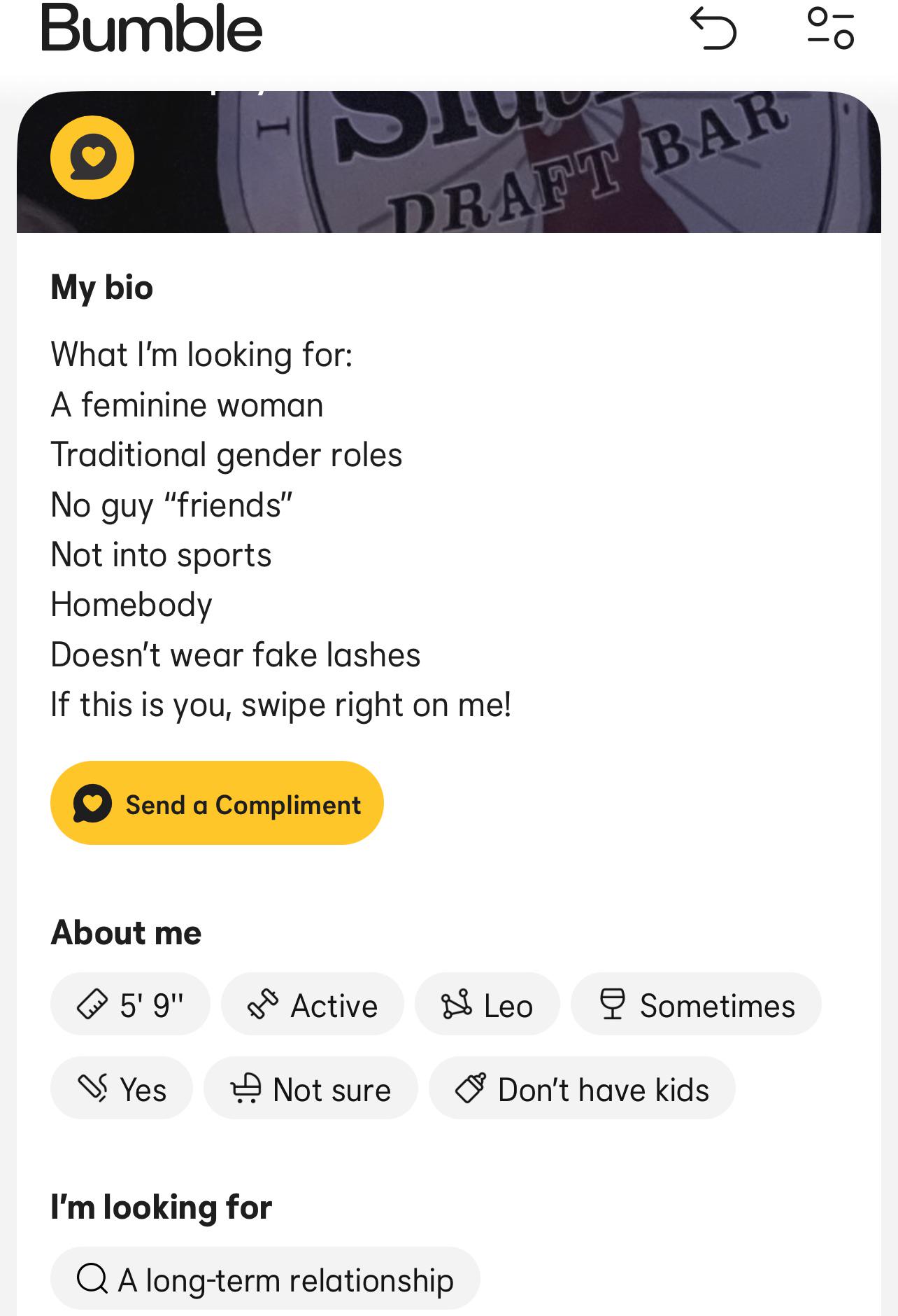 Bumble My bio I Dlu What I'm looking for: S A feminine woman Traditional gender roles No guy "friends" Not into sports Homebody Doesn't wear fake lashes 5 % DRAFT BAR If this is you, swipe right on me! Send a Compliment About me 5' 9" 0-0 Active Leo Sometimes Yes Not sure Don't have kids I'm looking for QA long-term relationship