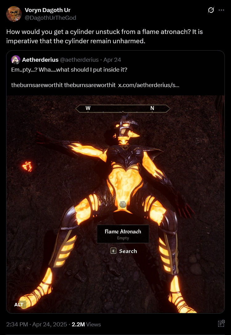 Voryn Dagoth Ur @DagothurTheGod How would you get a cylinder unstuck from a flame atronach? It is imperative that the cylinder remain unharmed. Aetherderius @aetherderius Apr 24 Em..pty...? Wha....what should I put inside it? theburnsareworthit theburnsareworthit x.com/aetherderius/s... ALT W N 2:34 PM Apr 24, 2025 2.2M Views Flame Atronach Empty E Search