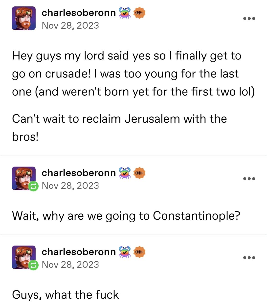 charlesoberonn Nov 28, 2023 KEE Hey guys my lord said yes so I finally get to go on crusade! I was too young for the last one (and weren't born yet for the first two lol) Can't wait to reclaim Jerusalem with the bros! charlesoberonn Nov 28, 2023 車 Wait, why are we going to Constantinople? charlesoberonn Nov 28, 2023 Guys, what the f--- 車