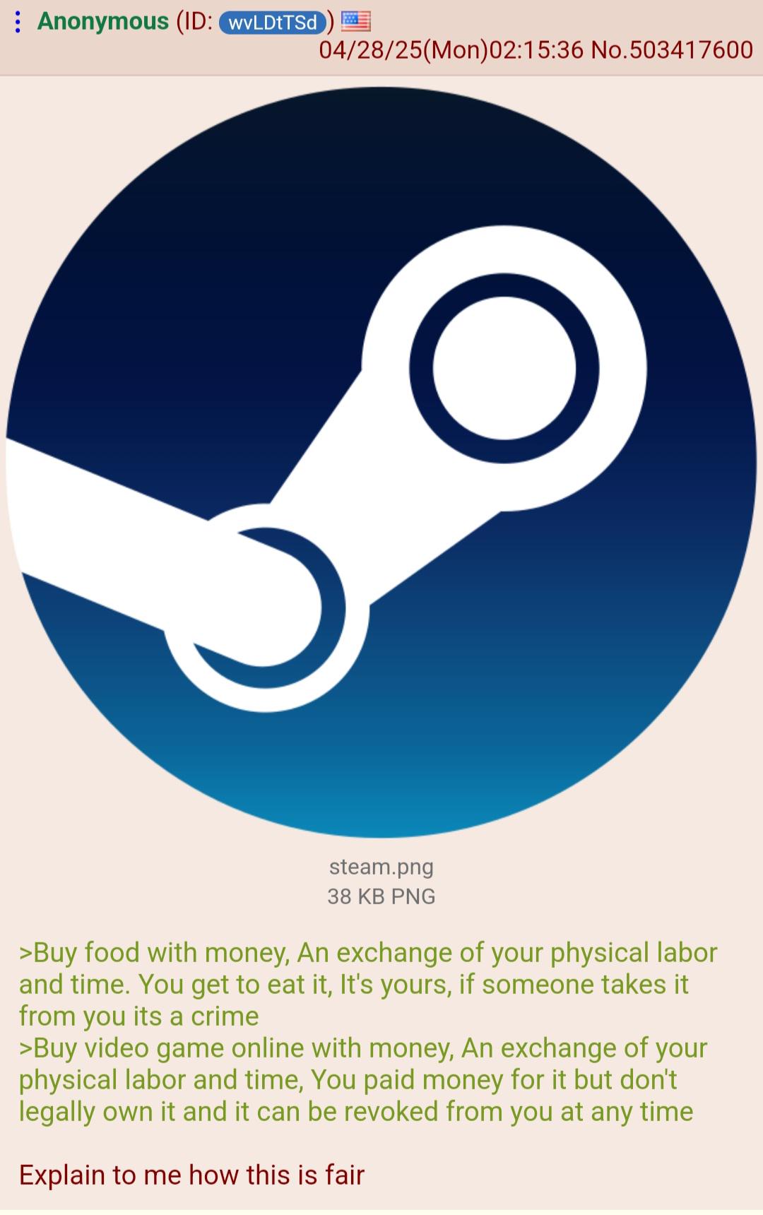 Anonymous (ID: wvLDtTSd 04/28/25(Mon)02:15:36 No. 503417600 steam.png 38 KB PNG >Buy food with money, An exchange of your physical labor and time. You get to eat it, It's yours, if someone takes it from you its a crime >Buy video game online with money, An exchange of your physical labor and time, You paid money for it but don't legally own it and it can be revoked from you at any time Explain to me how this is fair