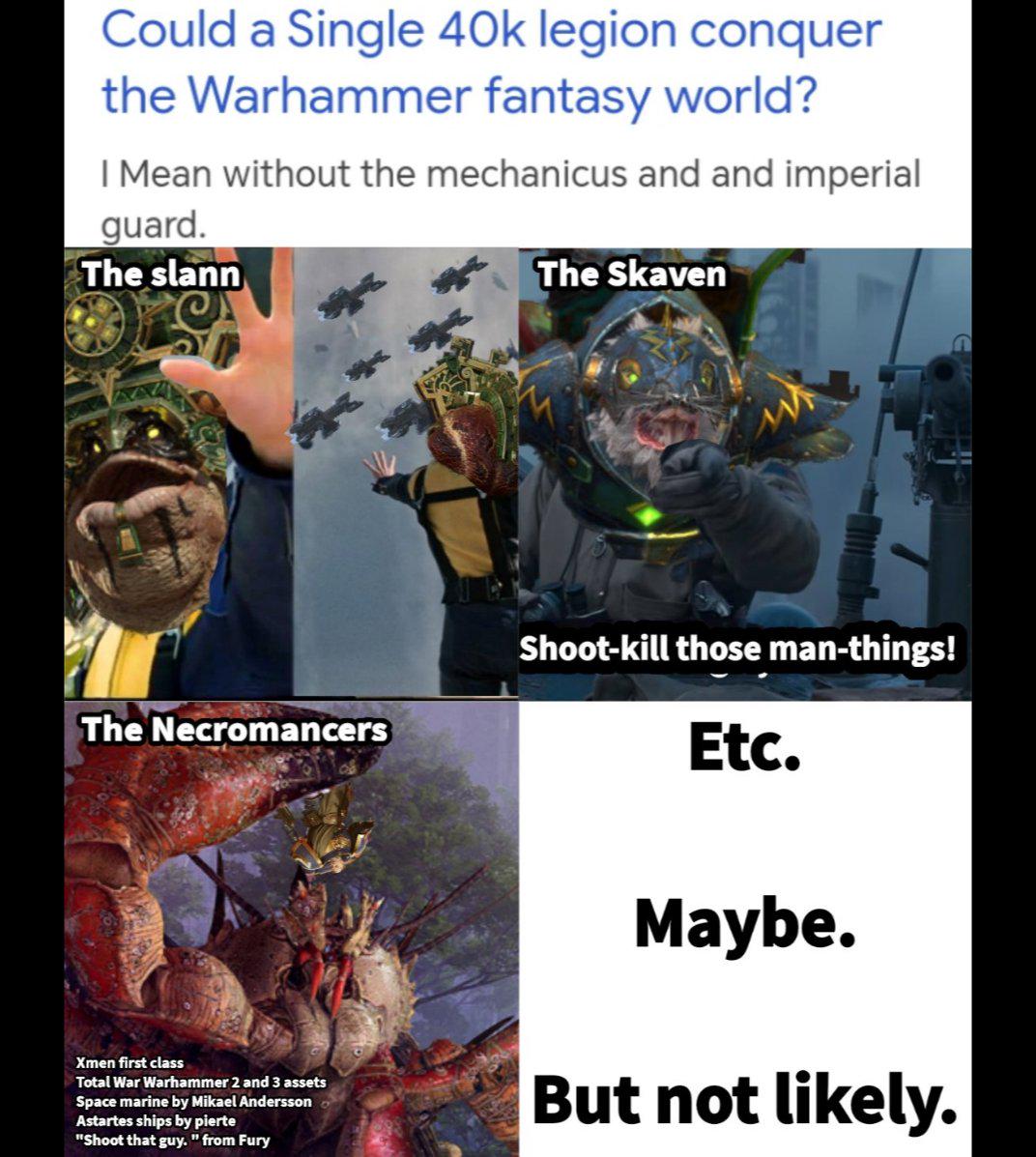 Could a Single 40k legion conquer the Warhammer fantasy world? I Mean without the mechanicus and and imperial guard. The slann The Skaven The Necromancers Shoot-kill those man-things! Etc. Xmen first class Total War Warhammer 2 and 3 assets Space marine by Mikael Andersson Astartes ships by pierte "Shoot that guy. " from Fury Maybe. But not likely.