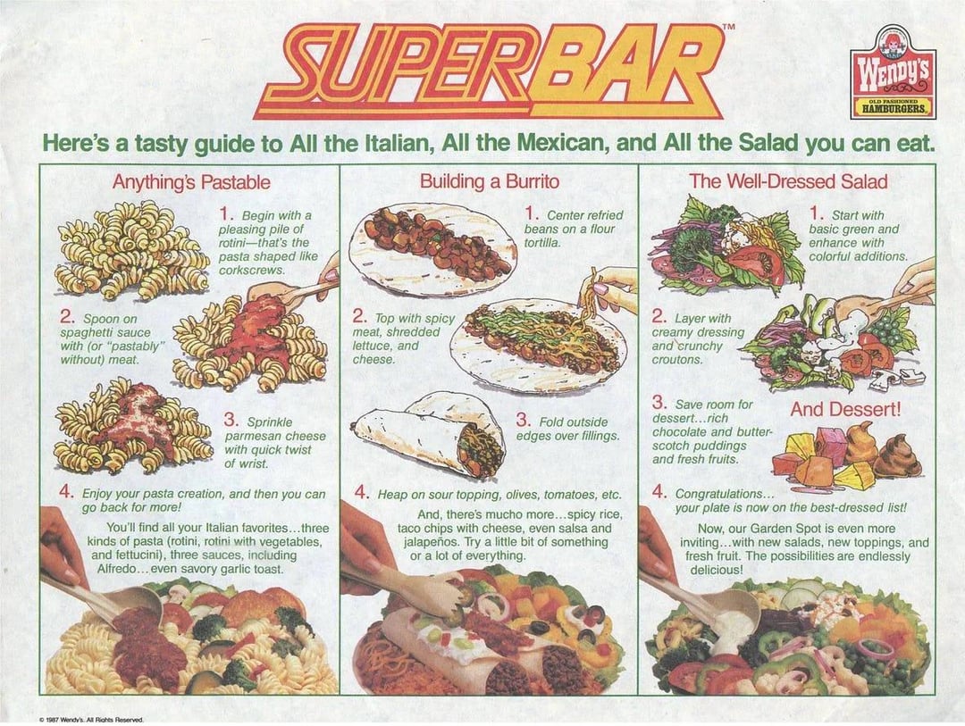SUPERBAR WENDY'S HAMBURGERS Here's a tasty guide to All the Italian, All the Mexican, and All the Salad you can eat. Anything's Pastable 1. Begin with a pleasing pile of rotini-that's the pasta shaped like corkscrews. Building a Burrito 1. Center refried beans on a flour tortilla. The Well-Dressed Salad 1. Start with basic green and enhance with colorful additions. 2. Spoon on spaghetti sauce with (or "pastably" without) meat. 2. Top with spicy meat, shredded lettuce, and cheese. 2. Layer with creamy dressing and crunchy croutons. 3. Sprinkle parmesan cheese with quick twist of wrist. 4. Enjoy your pasta creation, and then you can go back for more! You'll find all your Italian favorites...three kinds of pasta (rotini, rotini with vegetables, and fettucini), three sauces, including Alfredo... even savory garlic toast. 3. Fold outside edges over fillings. 4. Heap on sour topping, olives, tomatoes, etc. And, there's mucho more...spicy rice, taco chips with cheese, even salsa and jalapeños. Try a little bit of something or a lot of everything. 3. Save room for dessert...rich chocolate and butter- scotch puddings and fresh fruits. 4. Congratulations... And Dessert! your plate is now on the best-dressed list! Now, our Garden Spot is even more inviting...with new salads, new toppings, and fresh fruit. The possibilities are endlessly delicious! © 1987 Wendy's All Rights Reserved