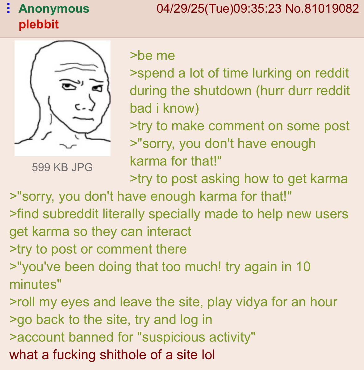 Anonymous plebbit 04/29/25(Tue)09:35:23 No.81019082 599 KB JPG >be me >spend a lot of time lurking on reddit during the shutdown (hurr durr reddit bad i know) >try to make comment on some post >"sorry, you don't have enough karma for that!" >try to post asking how to get karma >"sorry, you don't have enough karma for that!" >find subreddit literally specially made to help new users get karma so they can interact >try to post or comment there >"you've been doing that too much! try again in 10 minutes" >roll my eyes and leave the site, play vidya for an hour >go back to the site, try and log in >account banned for "suspicious activity" what a f------ s------- of a site lol