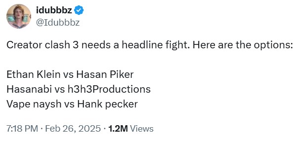 idubbbz @Idubbbz Creator clash 3 needs a headline fight. Here are the options: Ethan Klein vs Hasan Piker Hasanabi vs h3h3Productions Vape naysh vs Hank p----- 7:18 PM • Feb 26, 2025 1.2M Views