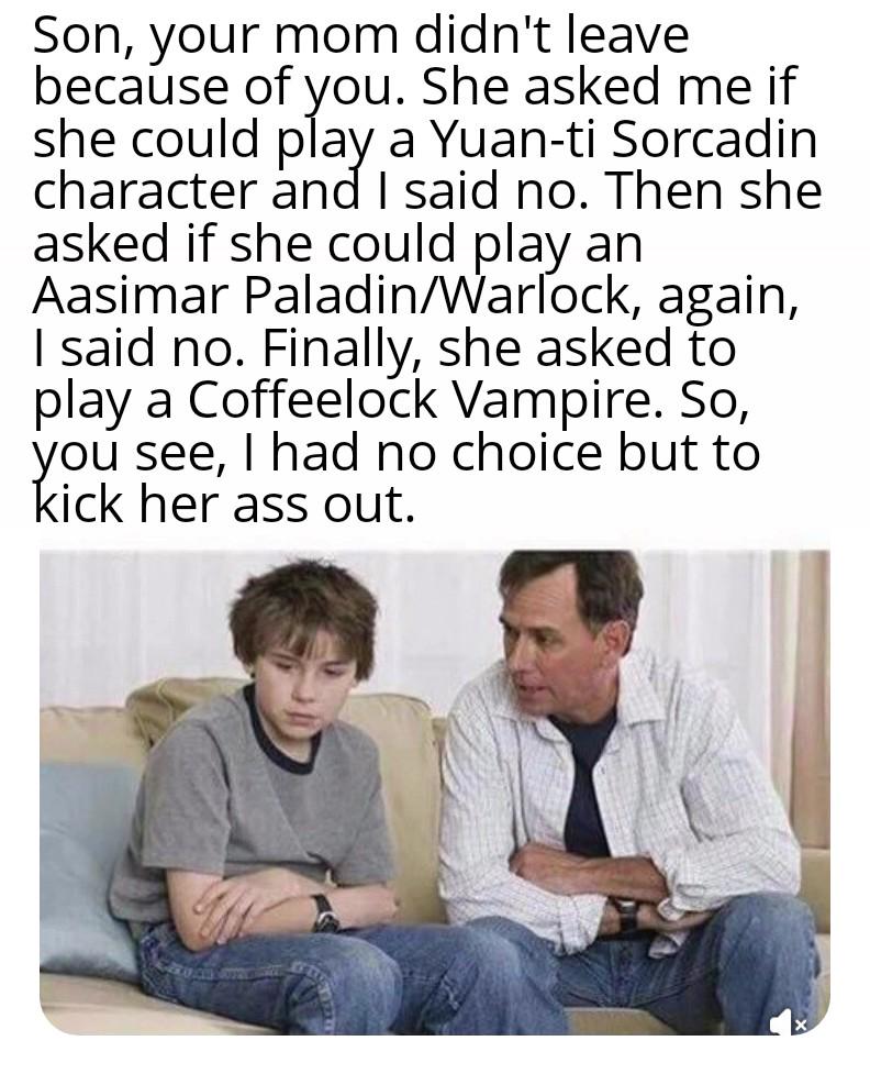 Son, your mom didn't leave because of you. She asked me if she could play a Yuan-ti Sorcadin character and I said no. Then she asked if she could play an Aasimar Paladin/Warlock, again, I said no. Finally, she asked to play a Coffeelock Vampire. So, you see, I had no choice but to kick her ass out.