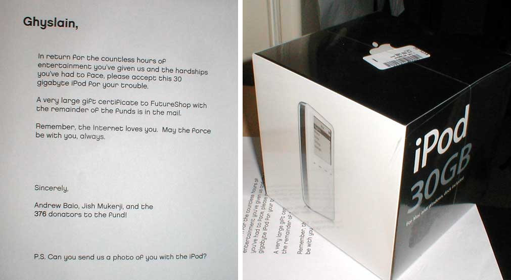 Ghyslain, In return for the countless hours of entertainment you've given us and the hardships you've had to face, please accept this 30 gigabyte iPod for your trouble. A very large gift certificate to FutureShop with the remainder of the funds is in the mail. Remember, the Internet loves you. May the Porce be with you, always. Sincerely, Andrew Balo, Jish Mukerji, and the 376 donators to the fund! P.S. Can you send us a photo of you with the iPod? entertain the countle you've had 66 you've hours of A very large gift c the remainden o Remember, be with you iPod 30GB