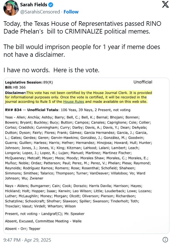 Sarah Fields @SarahisCensored. Follow Today, the Texas House of Representatives passed RINO Dade Phelan's bill to CRIMINALIZE political memes. The bill would imprison people for 1 year if meme does not have a disclaimer. I have no words. Here is the vote. Legislative Session: 89(R) Bill: HB 366 Unofficial Disclaimer: This vote has not been certified by the House Journal Clerk. It is provided for informational purposes only. Once the vote is certified, it will be recorded in the journal according to Rule 5 of the House Rules and made available on this web site. RV# 834 - Unofficial Totals: 106 Yeas, 39 Nays, 2 Present, not voting - Yeas Allen; Anchía; Ashby; Barry; Bell, C.; Bell, K.; Bernal; Bhojani; Bonnen; Bowers; Bryant; Buckley; Bucy; Button; Campos; Canales; Capriglione; Cole; Collier; Cortez; Craddick; Cunningham; Curry; Darby; Davis, A.; Davis, Y.; Dean; DeAyala; Dutton; Dyson; Fairly; Flores; Frank; Gámez; Garcia Hernandez; Garcia, J.; Garcia, L.; Gates; Gerdes; Geren; Gervin-Hawkins; González, J.; González, M.; Goodwin; Guerra; Guillen; Harless; Harris; Hefner; Hernandez; Hinojosa; Howard; Hull; Hunter; Johnson; Jones, J.; Jones, V.; King; Kitzman; LaHood; Lalani; Lambert; Leach; Longoria; Lopez, J.; Lopez, R.; Lujan; Manuel; Martinez; Martinez Fischer; McQueeney; Metcalf; Meyer; Meza; Moody; Morales Shaw; Morales, C.; Morales, E.; Muñoz; Noble; Ordaz; Patterson; Paul; Perez, M.; Perez, V.; Phelan; Plesa; Raymond; Reynolds; Rodríguez Ramos; Romero; Rose; Rosenthal; Schofield; Shaheen; Simmons; Smithee; Talarico; Thompson; Turner; VanDeaver; Villalobos; Vo; Ward Johnson; Wu; Zwiener - Nays Alders; Bumgarner; Cain; Cook; Dorazio; Harris Davila; Harrison; Hayes; Hickland; Holt; Hopper; Isaac; Kerwin; Leo Wilson; Little; Louderback; Lowe; Lozano; Luther; McLaughlin; Money; Morgan; Olcott; Oliverson; Pierson; Richardson; Schatzline; Schoolcraft; Shofner; Slawson; Spiller; Swanson; Tinderholt; Toth; Troxclair; Vasut; Virdell; Wharton; Wilson Present, not voting Landgraf(C); Mr. Speaker Absent, Excused, Committee Meeting - Walle - Absent Orr; Tepper 9:47 PM - Apr 29, 2025 X