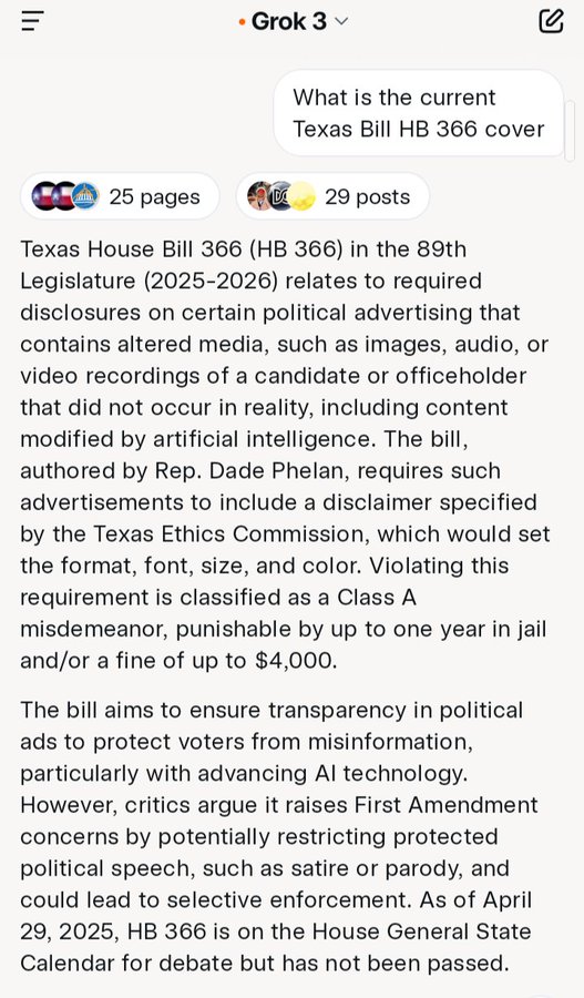 ווי • Grok 3 v What is the current Texas Bill HB 366 cover 25 pages D 29 posts Texas House Bill 366 (HB 366) in the 89th. Legislature (2025-2026) relates to required disclosures on certain political advertising that contains altered media, such as images, audio, or video recordings of a candidate or officeholder that did not occur in reality, including content modified by artificial intelligence. The bill, authored by Rep. Dade Phelan, requires such advertisements to include a disclaimer specified by the Texas Ethics Commission, which would set the format, font, size, and color. Violating this requirement is classified as a Class A misdemeanor, punishable by up to one year in jail and/or a fine of up to $4,000. The bill aims to ensure transparency in political ads to protect voters from misinformation, particularly with advancing Al technology. However, critics argue it raises First Amendment concerns by potentially restricting protected political speech, such as satire or parody, and could lead to selective enforcement. As of April 29, 2025, HB 366 is on the House General State Calendar for debate but has not been passed.