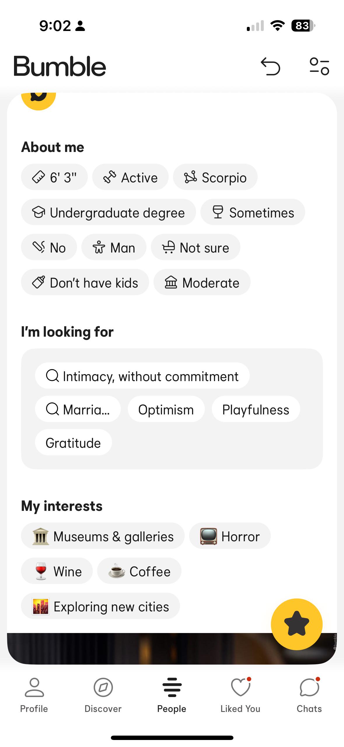 9:02 - Bumble About me 6'3" Active Scorpio Undergraduate degree Sometimes s Noي * Man Not sure Don't have kids Moderate I'm looking for Q Intimacy, without commitment Q Marria... Gratitude Optimism Playfulness My interests III Museums & galleries Horror Wine Coffee Exploring new cities 83 ㅁ ÷ ♡ Profile Discover People Liked You Chats