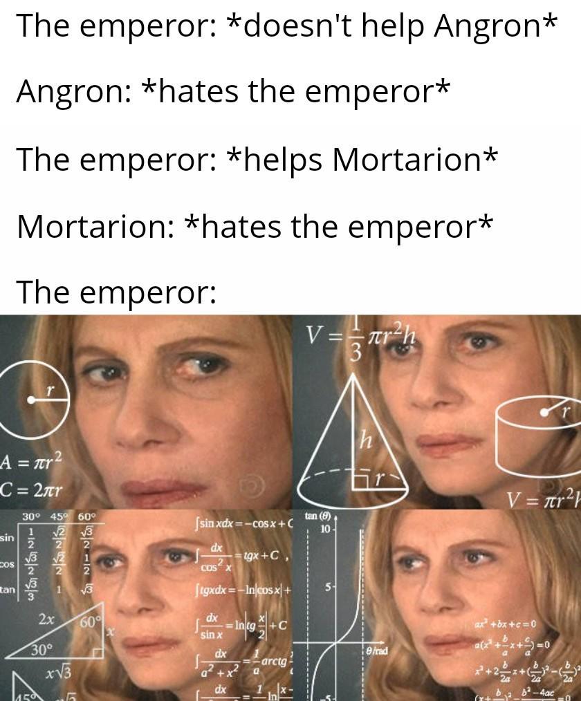 The emperor: *doesn't help Angron* Angron: *hates the emperor* The emperor: *helps Mortarion* Mortarion: *hates the emperor* The emperor: V==лr²h A = πr² C = 2лr sin 30° 45° 60° 122221 3126253 cos tan 2x 30° x√√3 √3 60° X [sinxdx=−cosx+C tan (9) 10- tgx+C, dx COS X [tgxdx=-In cosx+ dx In tg sin x dx a²+x² ၁ 5- e/rad arctg a dx V = πr² ax +bx+c=0 ((+62x+2=0 -4ac