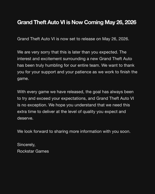Grand Theft Auto VI is Now Coming May 26, 2026 Grand Theft Auto VI is now set to release on May 26, 2026. We are very sorry that this is later than you expected. The interest and excitement surrounding a new Grand Theft Auto has been truly humbling for our entire team. We want to thank you for your support and your patience as we work to finish the game. With every game we have released, the goal has always been to try and exceed your expectations, and Grand Theft Auto VI is no exception. We hope you understand that we need this extra time to deliver at the level of quality you expect and deserve. We look forward to sharing more information with you soon. Sincerely, Rockstar Games