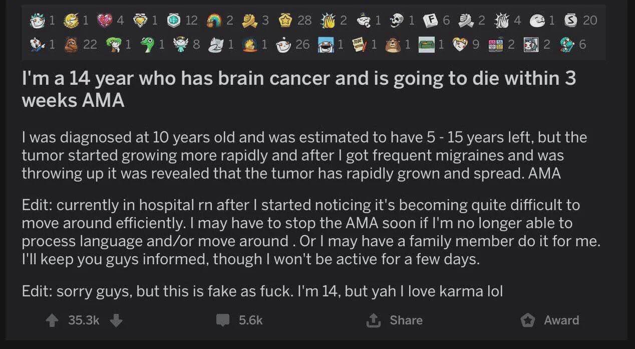 1 12 2 3 28 2 1 1 F 6 2 4 $ 20 1 22 26 TODO 1 1 1 2 6 I'm a 14 year who has brain cancer and is going to die within 3 weeks AMA I was diagnosed at 10 years old and was estimated to have 5 - 15 years left, but the tumor started growing more rapidly and after I got frequent migraines and was throwing up it was revealed that the tumor has rapidly grown and spread. AMA Edit: currently in hospital rn after I started noticing it's becoming quite difficult to move around efficiently. I may have to stop the AMA soon if I'm no longer able to process language and/or move around. Or I may have a family member do it for me. I'll keep you guys informed, though I won't be active for a few days. Edit: sorry guys, but this is fake as f---. I'm 14, but yah I love karma lol 35.3k 5.6k Share Award