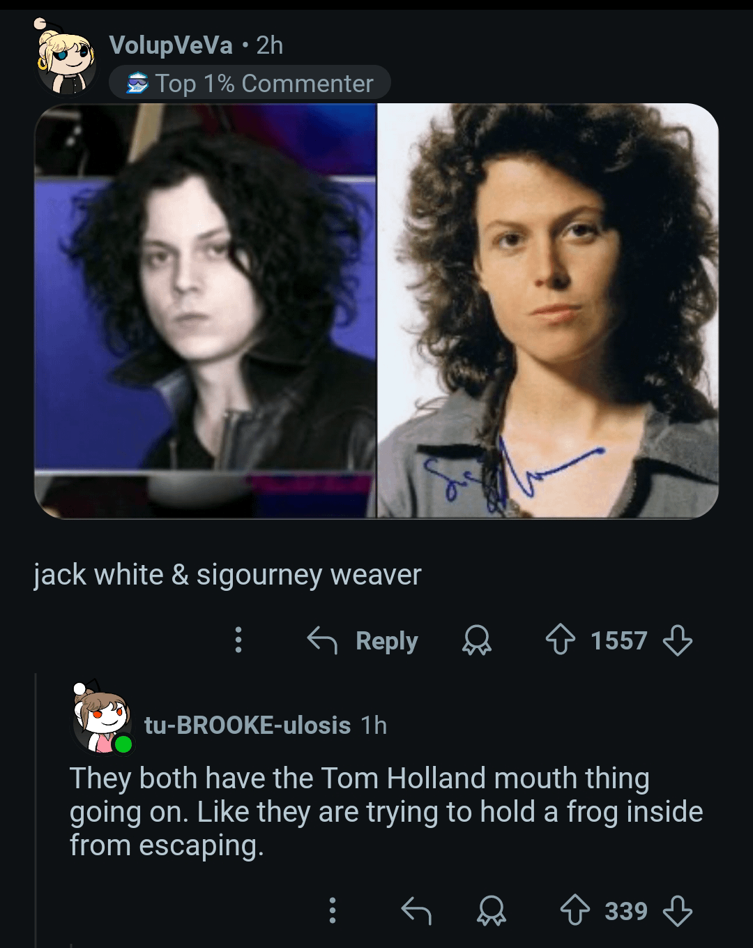 VolupVeVa⚫2h Top 1% Commenter jack white & sigourney weaver Reply 1557 tu-BROOKE-ulosis 1h They both have the Tom Holland mouth thing going on. Like they are trying to hold a frog inside from escaping. 339