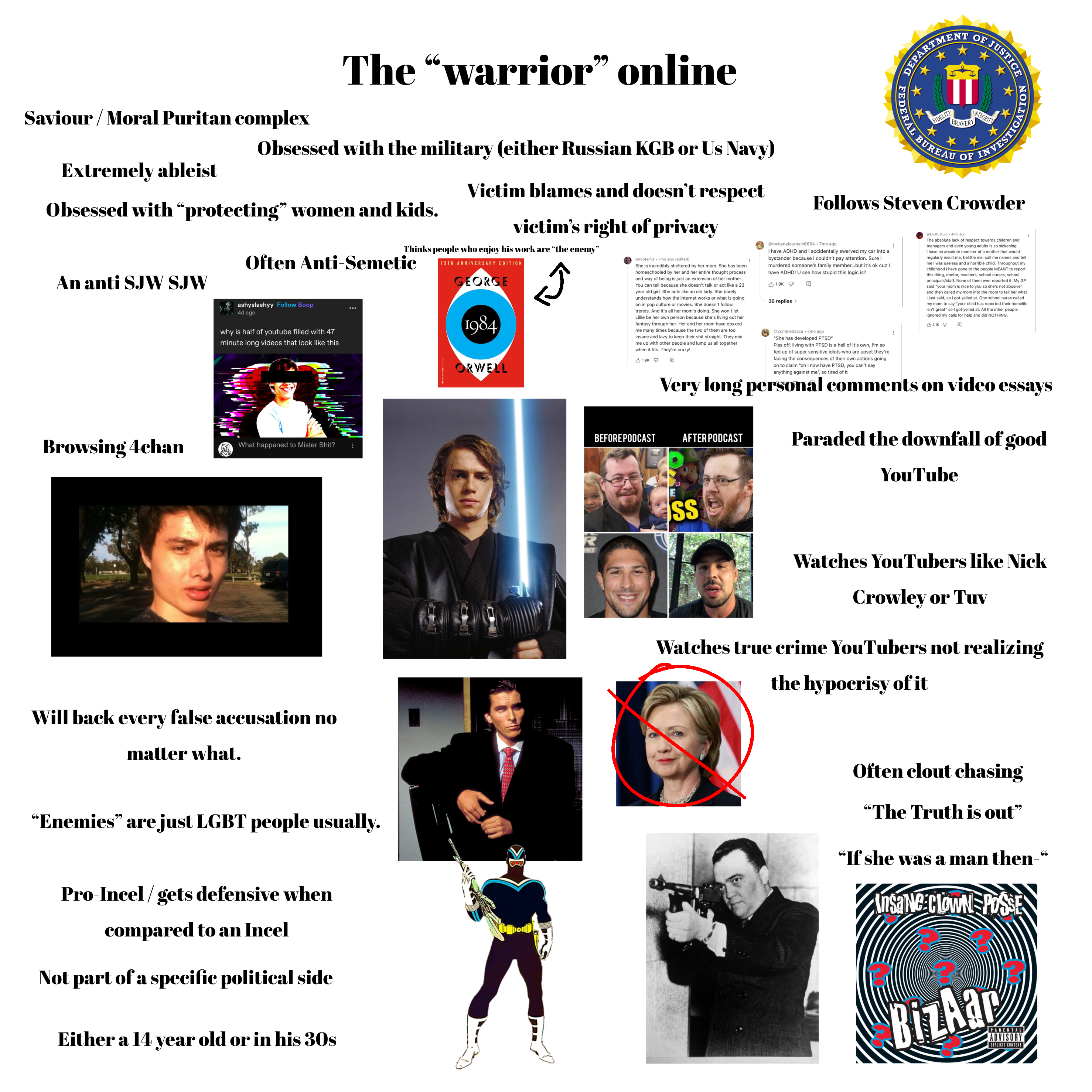Saviour / Moral Puritan complex Extremely ableist The "warrior" online Obsessed with the military (either Russian KGB or Us Navy) Obsessed with “protecting” women and kids. An anti SJW SJW Victim blames and doesn't respect victim's right of privacy Thinks people who enjoy his work are “the enemy" Often Anti-Semetic 75TH ANNIVERSARY EDITION GEORGE ashyslashyy Follow Boop 4d ago why is half of youtube filled with 47 minute long videos that look like this 1984 ORWELL Browsing 4chan What happened to Mister S---? B @rootsm3 7mo ago (edited) She is incredibly sheltered by her mom. She has been homeschooled by her and her entire thought process and way of being is just an extension of her mother. You can tell because she doesn't talk or act like a 23 year old girl. She acts like an old lady. She barely understands how the internet works or what is going on in pop culture or movies. She doesn't follow trends. And it's all her mom's doing. She won't let Lillie be her own person because she's living out her fantasy through her. Her and her mom have doxxed me many times because the two of them are too insane and lazy to keep their s--- straight. They mix me up with other people and lump us all together when it fits. They're crazy! 1.9K 回 DEPARTMEN OF JUSTICE 育 FIDELITY BRAV INTEGRITY EDERAL BURE B OF GATION INVESTIGA Follows Steven Crowder @mckenafountain6664 - 7mo ago I have ADHD and I accidentally swerved my car into a bystander because I couldn't pay attention. Sure I murdered someone's family member....but it's ok cuz I have ADHD! U see how stupid this logic is? 1.9K 36 replies > Q @ZombieSazza .7mo ago "She has developed PTSD" Piss off, living with PTSD is a hell of it's own, I'm so fed up of super sensitive idiots who are upset they're facing the consequences of their own actions going on to claim "oh I now have PTSD, you can't say anything against me", so tired of it @Elijah Kujo 4mo ago The absolute lack of respect towards children and teenagers and even young adults is so sickening I have an absolute monster of a mother that would regularly insult me, belittle me, call me names and tell me I was useless and a horrible child. Throughout my childhood I have gone to the people MEANT to report this thing, doctor, teachers, school nurses, school principals/staff. None of None of them ever reported it. My GP said "your mom is nice to you so she's not abusive" and then called my mom into the room to tell her what I just said, so I got yelled at. One school nurse called my mom to say "your child has reported their homelife isn't great" so I got yelled at. All the other people ignored my calls for help and did NOTHING. 回 2.1K Very long personal comments on video BEFORE PODCAST AFTER PODCAST essays Paraded the downfall of good YouTube Will back every false accusation no matter what. “Enemies" are just LGBT people usually. Pro-Incel/gets defensive when compared to an Incel Not part of a specific political side Either a 14 year old or in his 30s K NED SS Watches YouTubers like Nick Crowley or Tuv Watches true crime YouTubers not realizing the hypocrisy of it Often clout chasing "The Truth is out" "If she was a man then- Insane Clown POSSE 66 BizAar PARENTAL ADVISORY EXPLICIT CONTENT