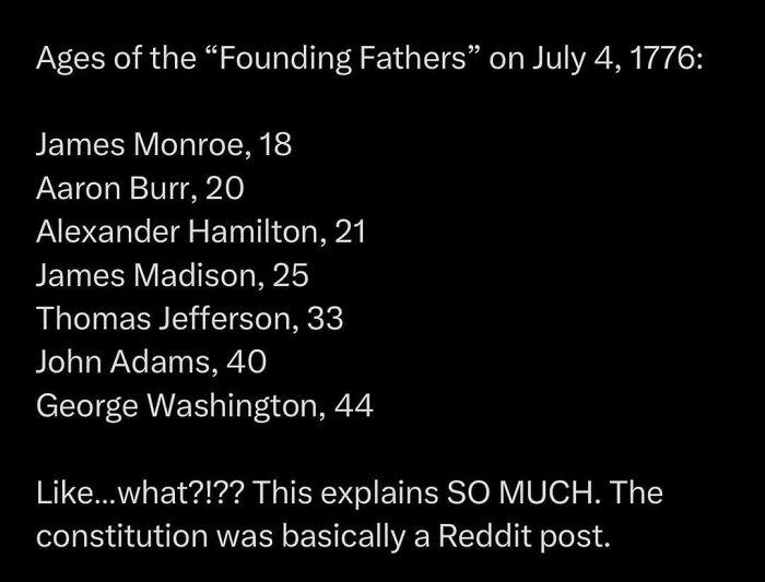 Ages of the "Founding Fathers" on July 4, 1776: James Monroe, 18 Aaron Burr, 20 Alexander Hamilton, 21 James Madison, 25 Thomas Jefferson, 33 John Adams, 40 George Washington, 44 Like...what?!?? This explains SO MUCH. The constitution was basically a Reddit post.