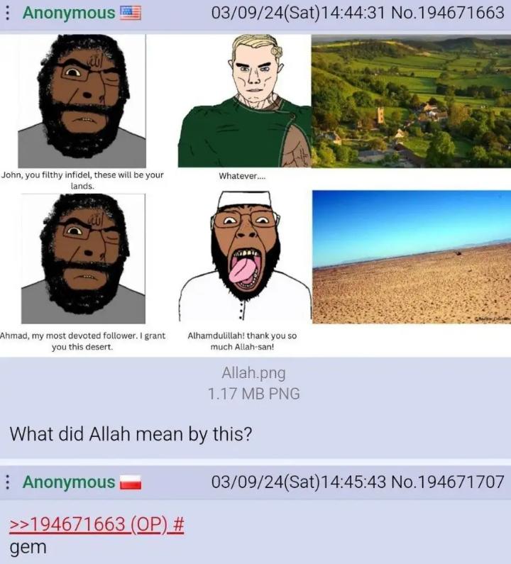 Anonymous 03/09/24(Sat) 14:44:31 No.194671663 John, you filthy infidel, these will be your lands. Whatever... Ahmad, my most devoted follower. I grant you this desert. Alhamdulillah! thank you so much Allah-san! Allah.png 1.17 MB PNG What did Allah mean by this? Anonymous >>194671663 (OP) # gem 03/09/24(Sat) 14:45:43 No.194671707