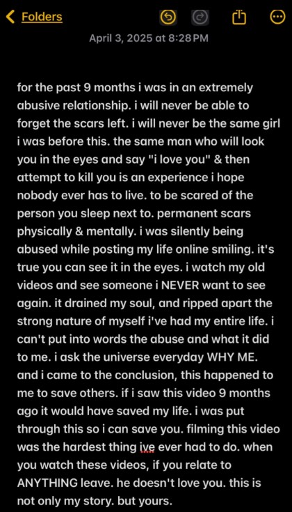 Folders April 3, 2025 at 8:28PM for the past 9 months i was in an extremely abusive relationship. i will never be able to forget the scars left. i will never be the same girl i was before this. the same man who will look you in the eyes and say "i love you" & then attempt to kill you is an experience i hope nobody ever has to live. to be scared of the person you sleep next to. permanent scars physically & mentally. i was silently being abused while posting my life online smiling. it's true you can see it in the eyes. i watch my old videos and see someone i NEVER want to see again. it drained my soul, and ripped apart the strong nature of myself i've had my entire life. i can't put into words the abuse and what it did to me. i ask the universe everyday WHY ME. and i came to the conclusion, this happened to me to save others. if i saw this video 9 months ago it would have saved my life. i was put through this so i can save you. filming this video was the hardest thing ive ever had to do. when you watch these videos, if you relate to ANYTHING leave. he doesn't love you. this is not only my story. but yours.
