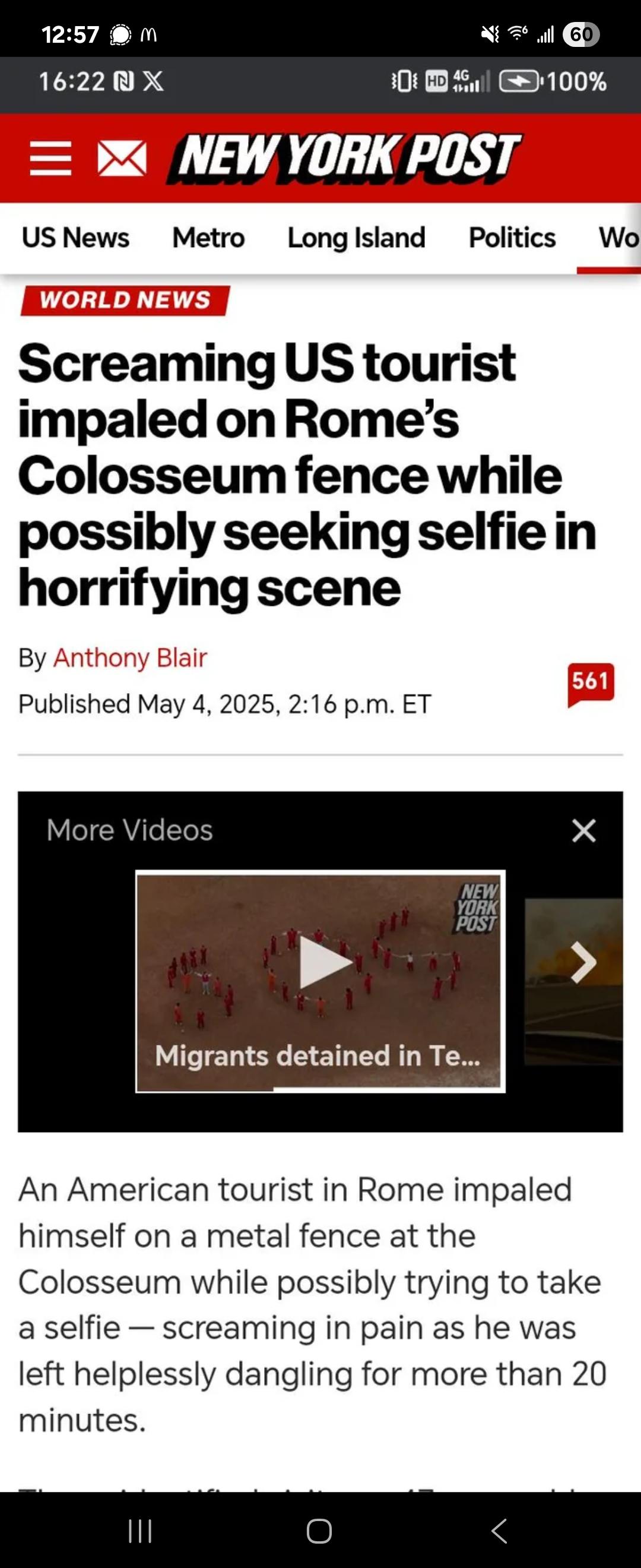 12:57 M 16:22 ₪ X 60 HD 4 4G 100% = NEW YORK POST US News Metro Long Island Politics WORLD NEWS Screaming US tourist impaled on Rome's Colosseum fence while possibly seeking selfie in horrifying scene By Anthony Blair Published May 4, 2025, 2:16 p.m. ET 561 More Videos NEW YORK POST > Migrants detained in Te... An American tourist in Rome impaled himself on a metal fence at the Colosseum while possibly trying to take a selfie - screaming in pain as he was left helplessly dangling for more than 20 minutes. ||| Г Wo