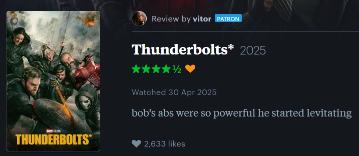 Review by vitor PATRON THUNDERBOLTS* Thunderbolts* 2025 1/2 Watched 30 Apr 2025 bob's abs were so powerful he started levitating 2,633 likes