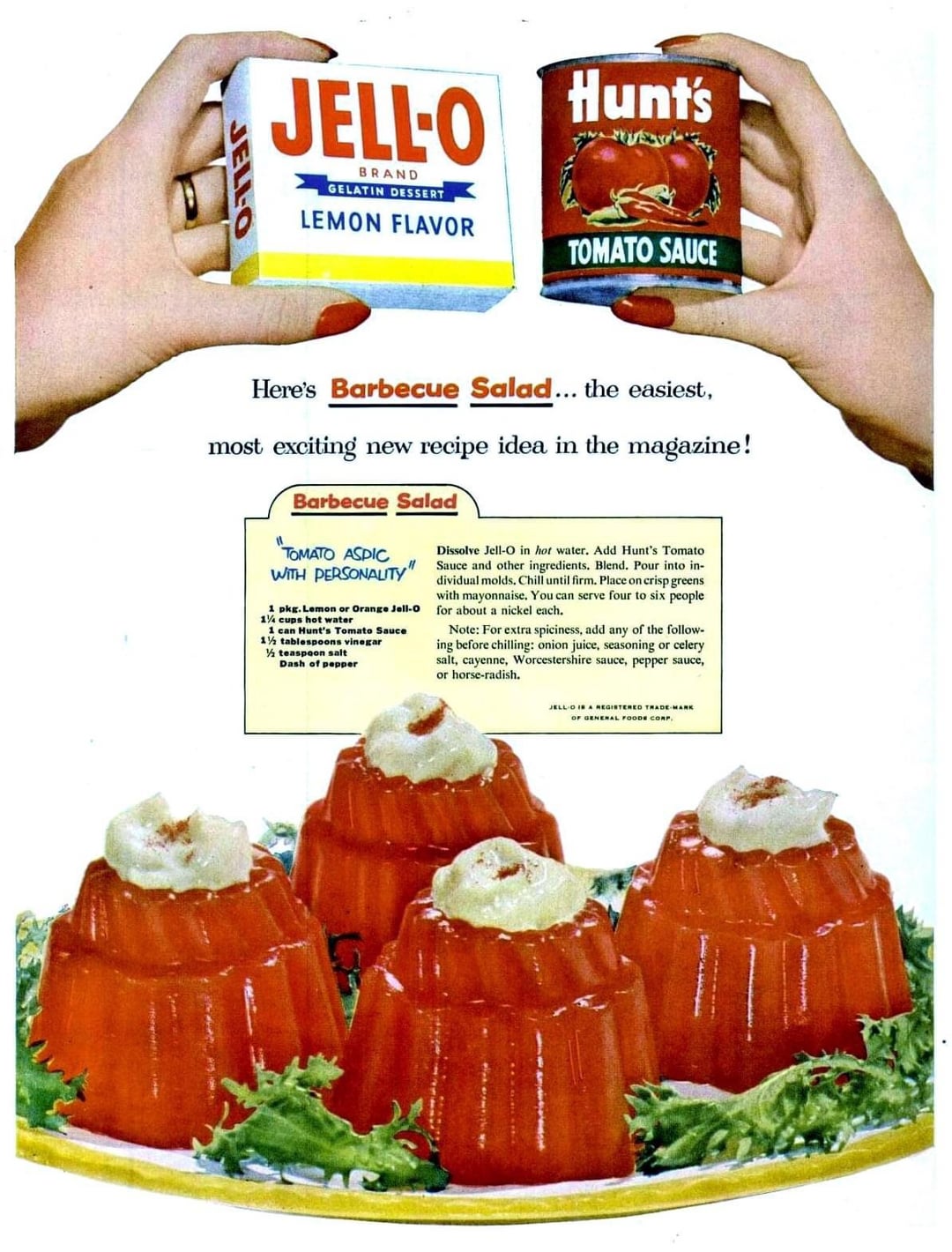 JELL-O Hunt's BRAND GELATIN DESSERT LEMON FLAVOR JELLO TOMATO SAUCE Here's Barbecue Salad... the easiest, most exciting new recipe idea in the magazine! Barbecue Salad TOMATO ASPIC WITH PERSONALITY 1 pkg. Lemon or Orange Jell-O 1½ cups hot water 1 can Hunt's Tomato Sauce 1½ tablespoons vinegar ½ teaspoon salt Dash of pepper Dissolve Jell-O in hot water. Add Hunt's Tomato Sauce and other ingredients. Blend. Pour into in- dividual molds. Chill until firm. Place on crisp greens with mayonnaise. You can serve four to six people for about a nickel each. Note: For extra spiciness, add any of the follow- ing before chilling: onion juice, seasoning or celery salt, cayenne, Worcestershire sauce, pepper sauce, or horse-radish. JELL-O IS A REGISTERED TRADE-MARK OF GENERAL FOODE CORP.