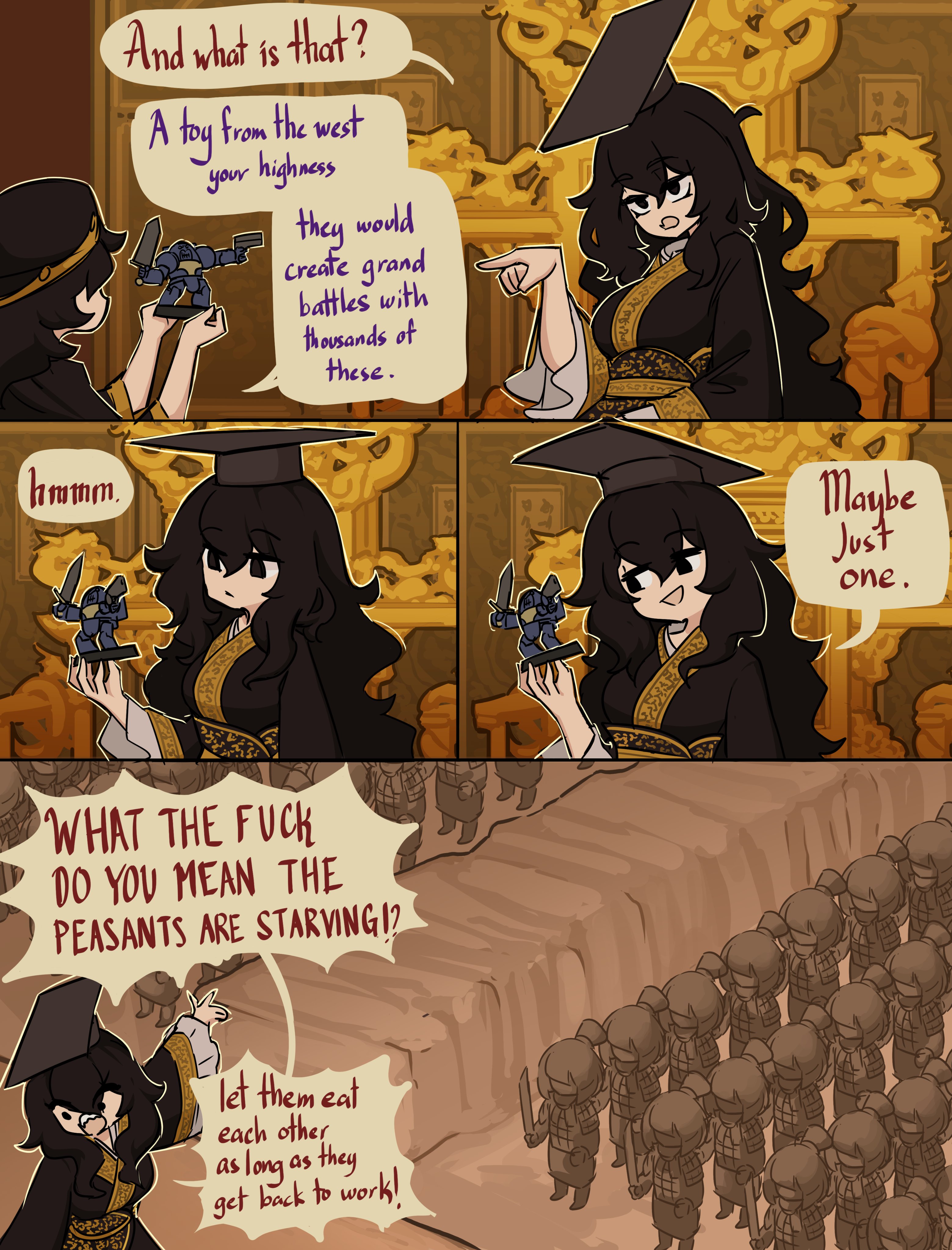 hmmm. And what is that? A toy from the west your highness they would create grand battles with thousands of these. WHAT THE F--- DO YOU MEAN THE PEASANTS ARE STARVING12 let them eat each other as long as they get back to work! Maybe Just one.
