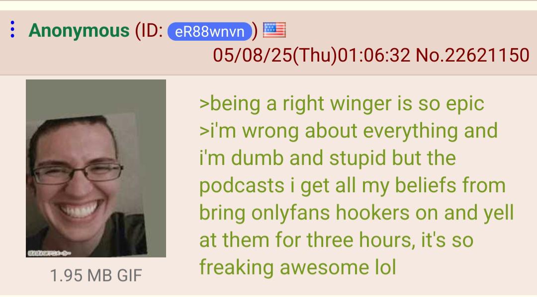 Anonymous (ID: eR88wnvn 121208783-9- 1.95 MB GIF 05/08/25(Thu)01:06:32 No.22621150 >being a right winger is so epic >i'm wrong about everything and i'm dumb and stupid but the podcasts i get all my beliefs from bring onlyfans hookers on and yell at them for three hours, it's so freaking awesome lol