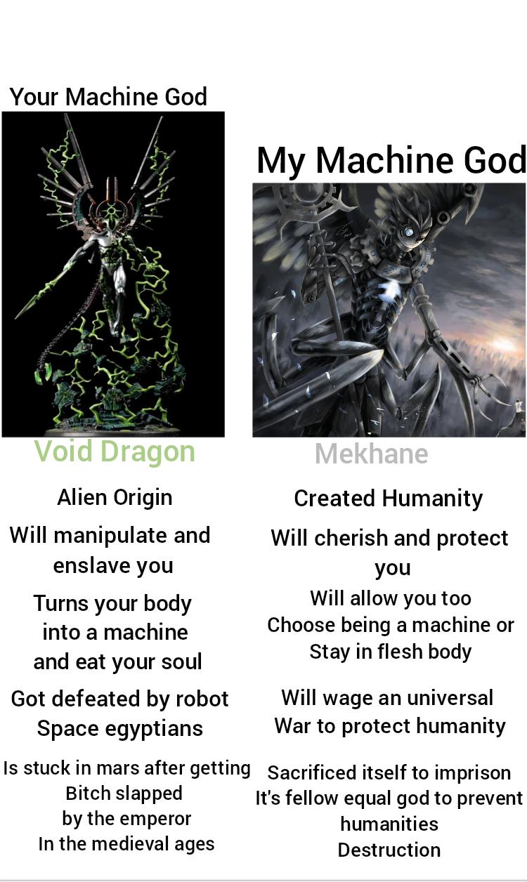 Your Machine God My Machine God Void Dragon Alien Origin Will manipulate and enslave you Turns your body into a machine and eat your soul Got defeated by robot Space egyptians Is stuck in mars after getting Bitch slapped by the emperor In the medieval ages Mekhane Created Humanity Will cherish and protect you Will allow you too Choose being a machine or Stay in flesh body Will wage an universal War to protect humanity Sacrificed itself to imprison It's fellow equal god to prevent humanities Destruction