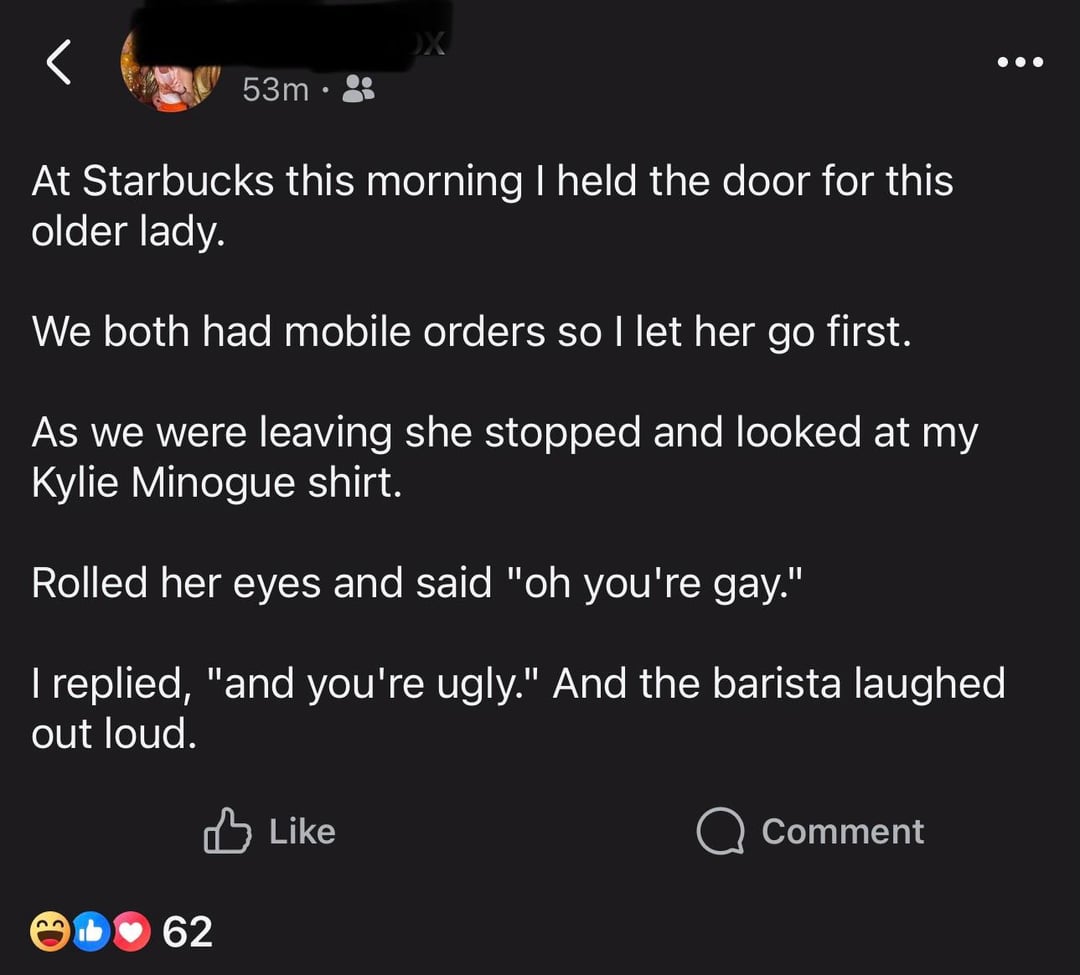 53m At Starbucks this morning I held the door for this older lady. We both had mobile orders so I let her go first. As we were leaving she stopped and looked at my Kylie Minogue shirt. Rolled her eyes and said "oh you're gay." I replied, "and you're ugly." And the barista laughed out loud. Like ♥62 Comment