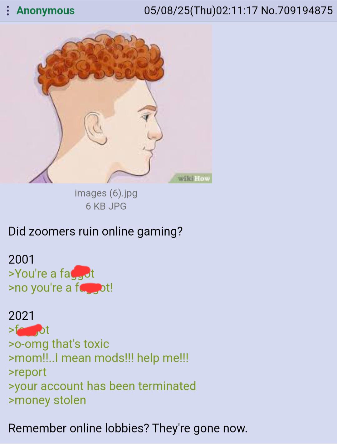 : Anonymous 05/08/25(Thu)02:11:17 No.709194875 wiki How images (6).jpg 6 KB JPG Did zoomers ruin online gaming? 2001 >You're a fact >no you're a foot! 2021 >f ot >0-omg that's toxic >mom!!..I mean mods!!! help me!!! >report >your account has been terminated >money stolen Remember online lobbies? They're gone now.
