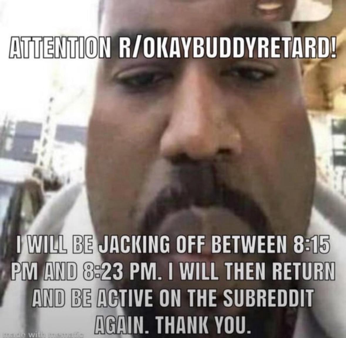 ATTENTION R/OKAYBUDDYRETARD! I WILL BE JACKING OFF BETWEEN 8:15 PM AND 8:23 PM. I WILL THEN RETURN AND BE ACTIVE ON THE SUBREDDIT made with mematic AGAIN. THANK YOU.