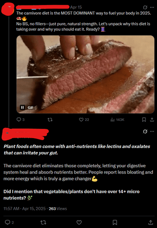 Apr 15 The carnivore diet is the MOST DOMINANT way to fuel your body in 2025. No BS, no fillers-just pure, natural strength. Let's unpack why this diet is taking over and why you should eat it. Ready? II GIF 22 22 143K Plant foods often come with anti-nutrients like lectins and oxalates that can irritate your gut. The carnivore diet eliminates those completely, letting your digestive system heal and absorb nutrients better. People report less bloating and more energy which is truly a game changer Did I mention that vegetables/plants don't have over 14+ micro nutrients? 11:57 AM - Apr 15, 2025-263 Views 23 < ធ ↑