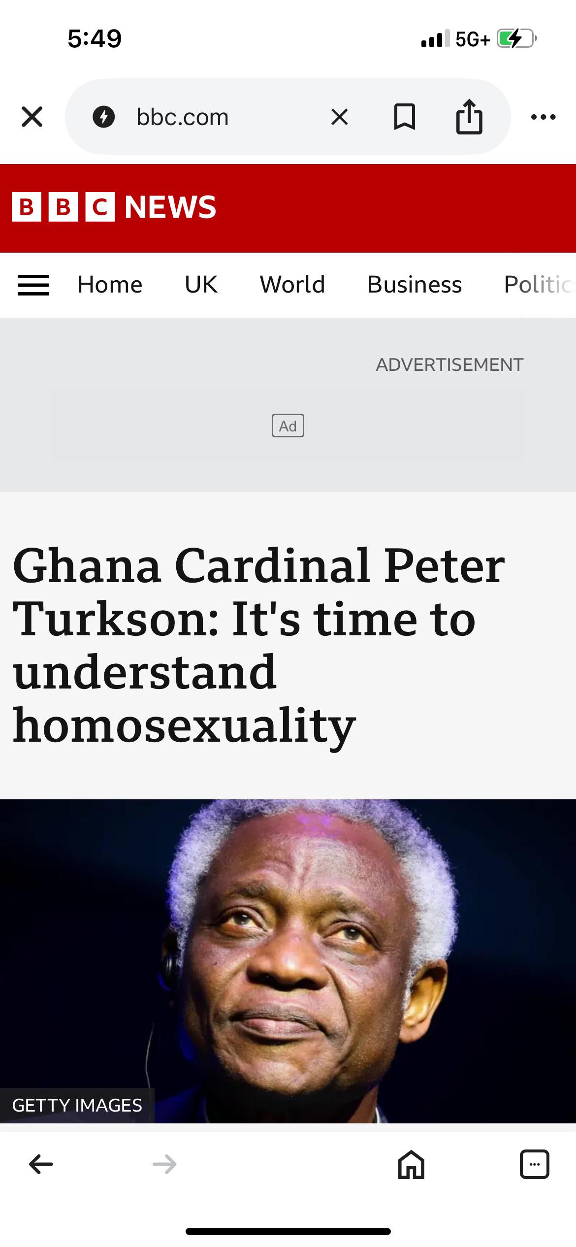5:49 . 5G+ → bbc.com хоо BBC NEWS = Home UK World Business Politic Ad ADVERTISEMENT Ghana Cardinal Peter Turkson: It's time to understand homosexuality GETTY IMAGES ← G