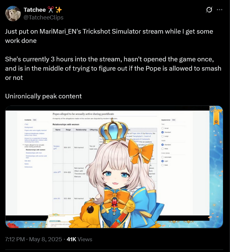 Tatchee X+ @TatcheeClips Just put on MariMari_EN's Trickshot Simulator stream while I get some work done She's currently 3 hours into the stream, hasn't opened the game once, and is in the middle of trying to figure out if the Pope is allowed to smash or not Unironically peak content Popes alleged to be sexually active during pontificate A majority of the allegations made in this section are disputed by modern hans Relationships with women Reign Relationship Offspring Popes alleged t Sergius 904-911 Not med least one) Not married John X 914-928 Awith Theodora and Marcia 955-964 Noted 7:12 PM. May 8, 2025.41K Views Tus r of Pope John XI by Maria, the ors and Theophylact, Count of prand of Cremona's μονος, holic rejected Арркагалов ○ Lage Standard Colora Automatic Light