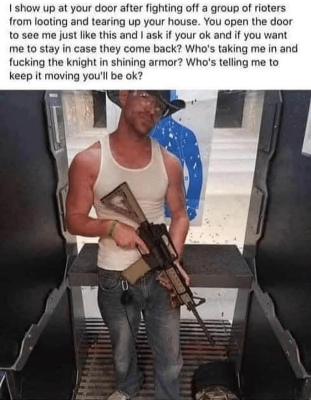 I show up at your door after fighting off a group of rioters from looting and tearing up your house. You open the door to see me just like this and I ask if your ok and if you want me to stay in case they come back? Who's taking me in and f------ the knight in shining armor? Who's telling me to keep it moving you'll be ok?
