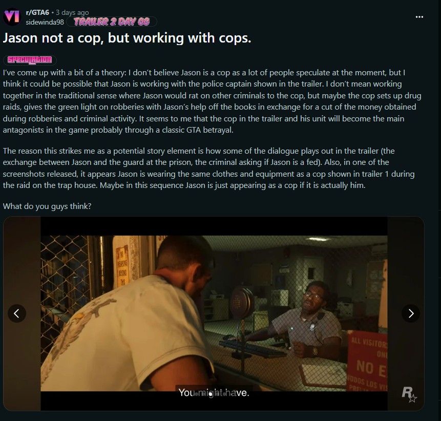 r/GTA6 • 3 days ago sidewinda98 TRAILER 2 DAY OF Jason not a cop, but working with cops. SPECULAGION I've come up with a bit of a theory: I don't believe Jason is a cop as a lot of people speculate at the moment, but I think it could be possible that Jason is working with the police captain shown in the trailer. I don't mean working together in the traditional sense where Jason would rat on other criminals to the cop, but maybe the cop sets up drug raids, gives the green light on robberies with Jason's help off the books in exchange for a cut of the money obtained during robberies and criminal activity. It seems to me that the cop in the trailer and his unit will become the main antagonists in the game probably through a classic GTA betrayal. The reason this strikes me as a potential story element is how some of the dialogue plays out in the trailer (the exchange between Jason and the guard at the prison, the criminal asking if Jason is a fed). Also, in one of the screenshots released, it appears Jason is wearing the same clothes and equipment as a cop shown in trailer 1 during the raid on the trap house. Maybe in this sequence Jason is just appearing as a cop if it is actually him. What do you guys think? WEARING BEYOND You might have. ALL VISITOR ONL NO E FODOS LOS VIS PRE RUM W