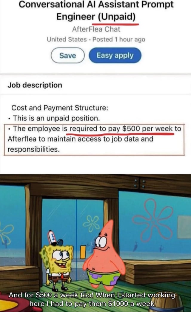 Conversational Al Assistant Prompt Engineer (Unpaid) AfterFlea Chat United States Posted 1 hour ago Save Easy apply Job description Cost and Payment Structure: . This is an unpaid position. ⚫The employee is required to pay $500 per week to Afterflea to maintain access to job data and responsibilities. & And for $500 a week too! When I started working here I had to pay them $1000 a week