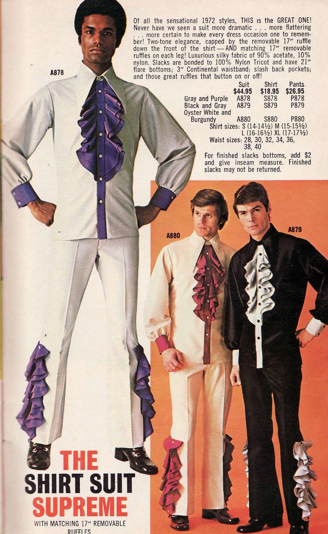 A878 Of all the sensational 1972 styles, THIS is the GREAT ONE! Never have we seen a suit more dramatic . . . more flattering more certain to make every dress occasion one to remem- ber! Two-tone elegance, capped by the removable 17" ruffle down the front of the shirt-AND matching 17" removable ruffles on each leg! Luxurious silky fabric of 90% acetate, 10% nylon. Slacks are bonded to 100% Nylon Tricot and have 21" flare bottoms; 3" Continental waistband; slash back pockets; and those great ruffles that button on or off! Suit Shirt Pants $44.95 $18.95 $26.95 Gray and Purple A878 S878 P878 Black and Gray A879 S879 P879 Oyster White and Burgundy A880 S880 P880 Shirt sizes: S (14-142) M (15-1512) L (16-162) XL (17-172) Waist sizes: 28, 30, 32, 34, 36, 38, 40 For finished slacks bottoms, add $2 and give inseam measure. Finished slacks may not be returned. A880 A879 THE SHIRT SUIT SUPREME WITH MATCHING 17" REMOVABLE RUFFLES an