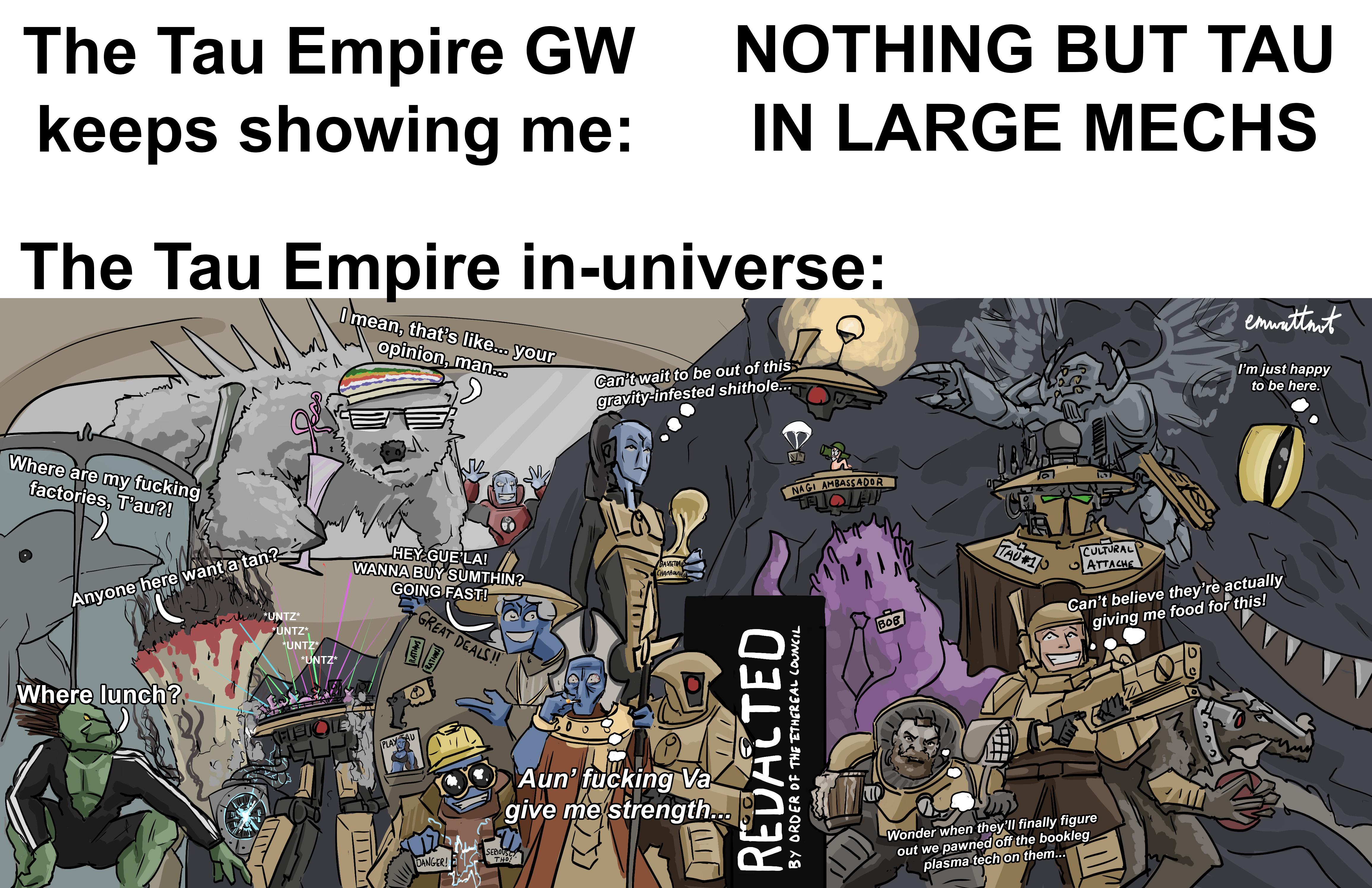 The Tau Empire GW keeps showing me: NOTHING BUT TAU IN LARGE MECHS The Tau Empire in-universe: ит Лим I mean, that's like... your opinion, man... Can't wait to be out of this gravity-infested s-------... emwattmot I'm just happy to be here. Where are my f------ factories, T'au?! Anyone here want a tan? Where lunch? *UNTZ* *UNTZ* *UNTZ* *UNTZ* HEY GUE LA! WANNA BUY SUMTHIN? GOING FAST! GREAT DEALS!! RATIONS RATION THEJOIE PLAY AU 00 BASKETBAL CHAMPIONSH Aun' f------ Va give me strength.. DANGER! SERIOUSLY THO! REDACTED BY ORDER OF THE ETHEREAL COUNCIL NAGI AMBASSADOR 七月 FLOLED BOB TAU #1 CULTURAL ATTACHE YEX Can't believe they're actually giving me food for this! 0% Wonder when they'll finally figure out we pawned off the bookleg plasma tech on them...