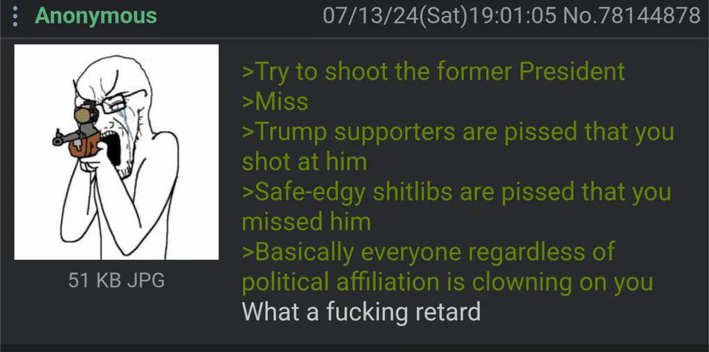 Anonymous 51 KB JPG 07/13/24(Sat) 19:01:05 No.78144878 >Try to shoot the former President >Miss >Trump supporters are p----- that you shot at him >Safe-edgy shitlibs are p----- that you missed him >Basically everyone regardless of political affiliation is clowning on you What a f------ retard