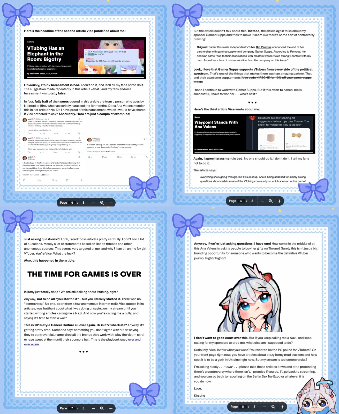 Here's the headline of the second article Vice published about me: Gaming VTubing Has an Elephant in the Room: Bigotry VTubing has a problem with right-wing harassment. Ana Valens shares her experience. By Ana Valens May 8, 2025, 4:50pm >>95376 Anonymous 04/24/2025 (Thu)07:46:08 No. 118702 Please join the 41% Ana, you will never be a woman Obviously, I think harassment is bad. I don't do it, and I tell all my fans not to do it. The suggestion made repeatedly in this article - that I and my fans endorse harassment is totally false. In fact, fully half of the tweets quoted in this article are from a person who goes by Nbinted or Bint, who has serially harassed me for months. Does Ana Valens mention this in her article? No. Do I have proof of this harassment, which I would have shared if Vice bothered to ask? Absolutely. Here are just a couple of examples: bint Ninted Apr 10 Tuned into Ku Klux Krsche's streams for a moment. She's taking a week of Was sulking about how much her mental health has suffered from being criticised for being a hateful vindictive crackpot I consider that a small victory lel Oat 13 bint Ninted Apr 18 Ок A ± - bint O However they want to twist it in their minds, Im happy that s----- people who put up the "hen you're just twitter freaks" front know that there wil be uncomfortable as long as they keep doing what they do. If they want peace, they can stop profiting off of others' pain. Can I add "lowkey set off a domino effect that led a sketchy VTuber sponsor to lose thousands of dollars" on my resume? But the article doesn't talk about this. Instead, the article again talks about my sponsor Gamer Supps and tries to make it seem like there's some sort of controversy brewing: Original: Earlier this week, independent VTuber Rin Penrose announced the end of her partnership with gaming supplement company Gamer Supps. According to Penrose, her decision came "due to their associations with creators whose views strongly conflict with my own. As well as a lack of communication from the company on this issue." Look, I love that Gamer Supps supports VTubers from every side of the political spectrum. That's one of the things that makes them such an amazing partner. That and their awesome supplements! Use code KIRSCHE for 10% off your gemersupps orders I hope I continue to work with Gamer Supps. But if this effort to cancel me is successful, I have to wonder... who's next? Here's the third article Vice wrote about me: Waypoint Stands With Ana Valens It's time to definitively stand on business and say that what's happening to Waypoint's own Ana Valons is utterly unacceptabi Harassers are now sending me suggestions to buy rope over Throne. You know, for "when the 41% is too low" t 11:49 AM Apr 24, 2025 8,908 views A± --0 08 1323 633 15 bint O Ninted I don't indulge in this from a place of cruelty. I take joy in knowing that she's burdened by a hatred that SHOULD burden you in some form. If not from guilt then from rightful consequences as minimal as people criticising and making fun of you on Twitter 9:43 PM Apr 18, 2025 4,685 views о 124 A 3 Page 5 / 8 Q + Again, I agree harassment is bad. No one should do it. I don't do it. I tell my fans not to do it. The article says: everything she's going through, but I'll sum it up. Ana is being attacked for simply asking questions about certain areas of the VTubing community-which she's an active part of. Page 6/8 Just asking questions?? Look, I read those articles pretty carefully. I don't see a lot of questions. Mostly a lot of statements based on Reddit threads and other anonymous sources. This seems very targeted at me, and why? I am an anime fox girl VTuber. You're Vice. What the f---? Also, this happened in the article: Anyway, if we're just asking questions, I have one! How come in the middle of all this Ana Valens is asking people to buy her gifts on Throne? Surely this isn't just a big branding opportunity for someone who wants to become the definitive VTuber journo. Right? Right?? THE TIME FOR GAMES IS OVER Is irony just totally dead? We are still talking about Vtubing, right? Anyway, not to be all "you started it"- but you literally started it. There was no "controversy." No one, apart from a few anonymous internet trolls Vice quotes in its articles, was butthurt about what I was doing or saying on my stream until you started writing articles calling me a Nazi. And now you're calling me a bully, and saying it's time to start a war? This is 2018-style Cancel Culture all over again. Or is it VTuberGate? Anyway, it's getting pretty tired. Someone says something you don't agree with? Start saying they're controversial, name-drop all the brands they work with, play the victim card, or rage tweet at them until their sponsors bail. This is the playbook used over and over again. I don't want to go to court over this. But if you keep calling me a Nazi, and keep calling for my sponsors to drop me, what else am I supposed to do? Seriously, Vice, is this what you want? You want to be the PC police for VTubers? On your front page right now, you have articles about crazy horny mud truckers and how cool it is to be a goth in Ukraine right now. But my stream is too controversial? I'm asking nicely... *uwu*... please take these articles down and stop pretending there's a controversy where there isn't. I promise if you do, I'll go back to streaming, and you can go back to reporting on the Berlin Sex Toy Expo or whatever it is you do now. Love, Page 7 / 8 Q + Kirsche Page 88 19+