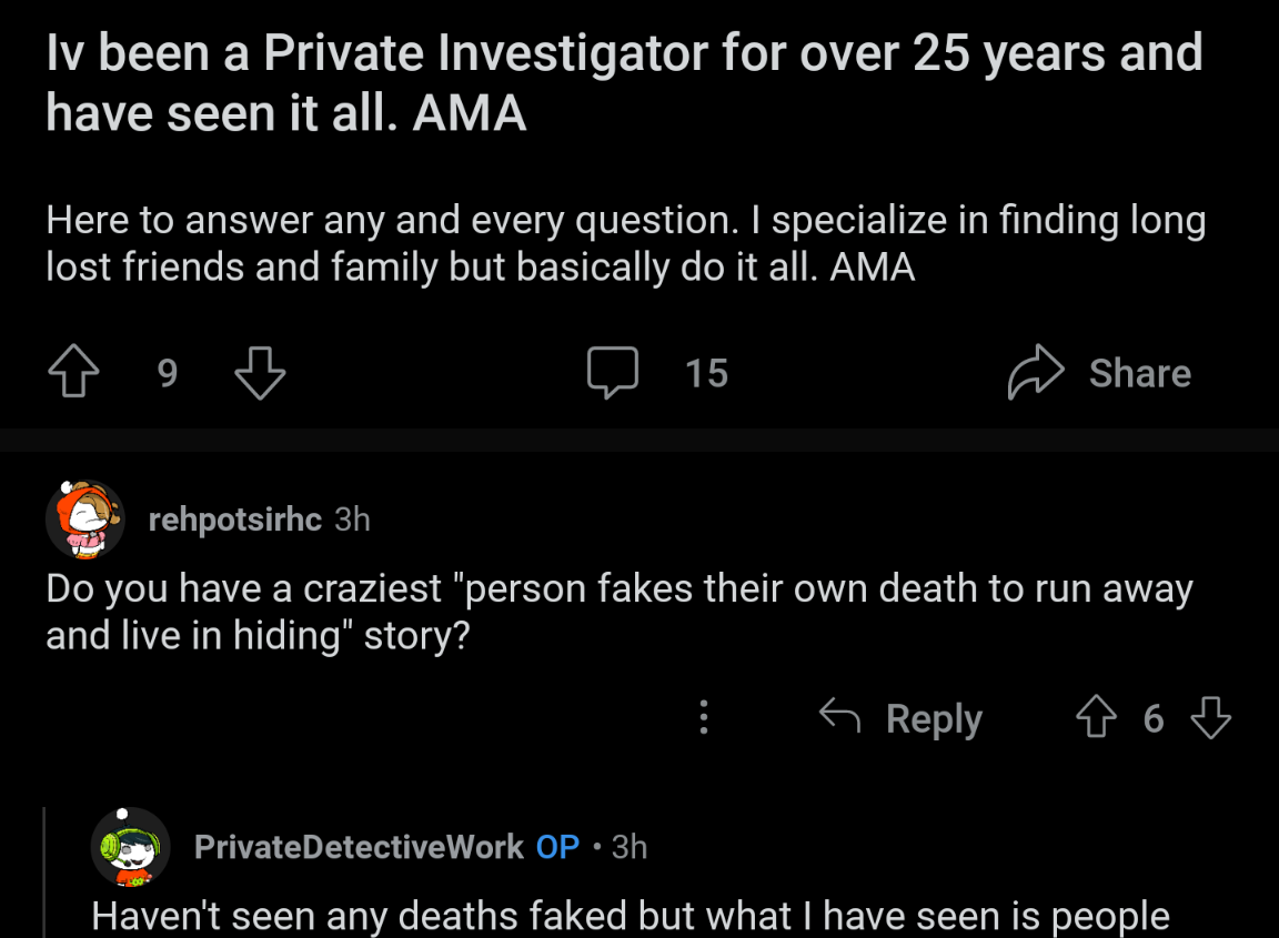 Iv been a Private Investigator for over 25 years and have seen it all. AMA Here to answer any and every question. I specialize in finding long lost friends and family but basically do it all. AMA 9 rehpotsirhc 3h 15 Share Do you have a craziest "person fakes their own death to run away and live in hiding" story? Reply ☆ 6 Private Detective Work OP • 3h Haven't seen any deaths faked but what I have seen is people