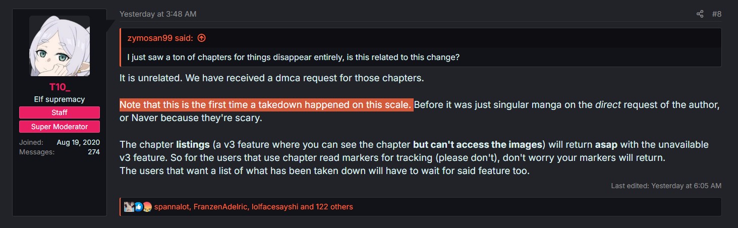 T10 Elf supremacy Staff Super Moderator Joined: Aug 19, 2020 Messages: 274 Yesterday at 3:48 AM zymosan99 said: I just saw a ton of chapters for things disappear entirely, is this related to this change? It is unrelated. We have received a dmca request for those chapters. #8 Note that this is the first time a takedown happened on this scale. Before it was just singular manga on the direct request of the author, or Naver because they're scary. The chapter listings (a v3 feature where you can see the chapter but can't access the images) will return asap with the unavailable v3 feature. So for the users that use chapter read markers for tracking (please don't), don't worry your markers will return. The users that want a list of what has been taken down will have to wait for said feature too. spannalot, Franzen Adelric, lolfacesayshi and 122 others Last edited: Yesterday at 6:05 AM