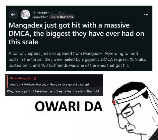 r/manga 3 hr. ago cjmaddux Inept Bastards Mangadex just got hit with a massive DMCA, the biggest they have ever had on this scale A ton of chapters just disappeared from Mangadex. According to mod posts in the forum, they were nailed by a gigantic DMCA request. XuN also posted on it, and 100 Girlfriends was one of the ones that got hit. TommyGang said: What's the likelihood that any of these series's get put back up? 0%, its a copyright takedown and they're technically in the right OWARI DA