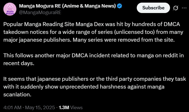 MANGA MOGURA Manga Mogura RE (Anime & Manga News) ❤ @MangaMoguraRE Subscribe 0 Popular Manga Reading Site Manga Dex was hit by hundreds of DMCA takedown notices for a wide range of series (unlicensed too) from many major japanese publishers. Many series were removed from the site. This follows another major DMCA incident related to manga on reddit in recent days. It seems that japanese publishers or the third party companies they task with it suddenly show unprecedented harshness against manga scanlation. 4:01 AM • May 15, 2025 1.3M Views