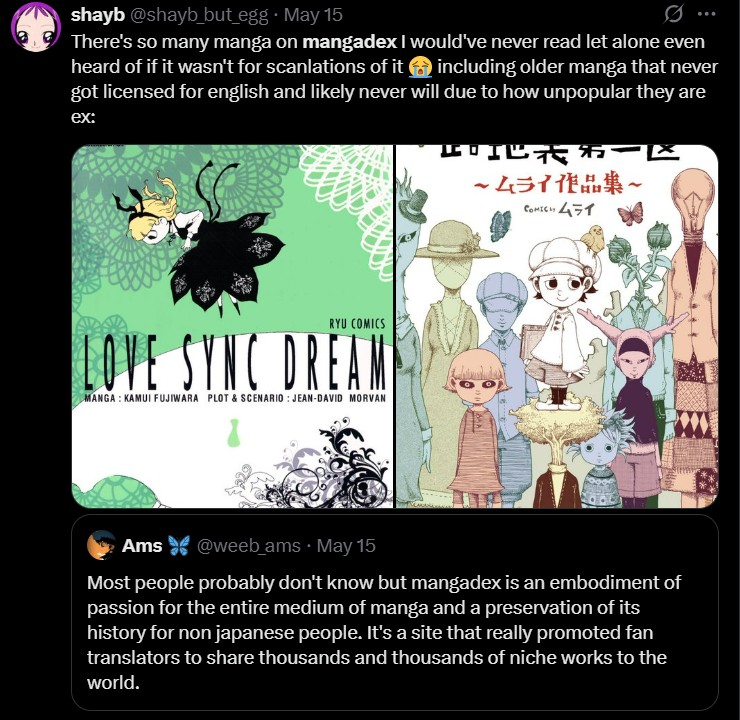 shayb @shayb_but_egg. May 15 There's so many manga on mangadex I would've never read let alone even heard of if it wasn't for scanlations of it including older manga that never got licensed for english and likely never will due to how unpopular they are ex: 卸地式弟 ~ムライ作品集~ COMICH 451 RYU COMICS LOVE SYNC DREAM MANGA: KAMUI FUJIWARA PLOT & SCENARIO: JEAN-DAVID MORVAN Ams @weeb_ams • May 15 Most people probably don't know but mangadex is an embodiment of passion for the entire medium of manga and a preservation of its history for non japanese people. It's a site that really promoted fan translators to share thousands and thousands of niche works to the world.