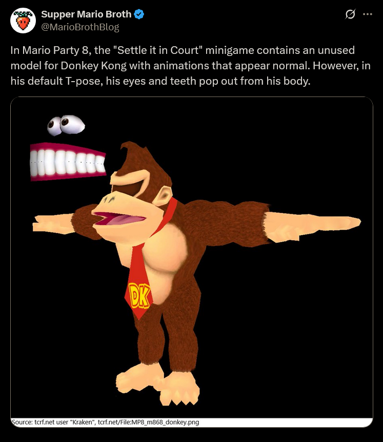 Supper Mario Broth @MarioBrothBlog Ø In Mario Party 8, the "Settle it in Court" minigame contains an unused model for Donkey Kong with animations that appear normal. However, in his default T-pose, his eyes and teeth pop out from his body. DK Source: tcrf.net user "Kraken", tcrf.net/File:MP8_m868_donkey.png