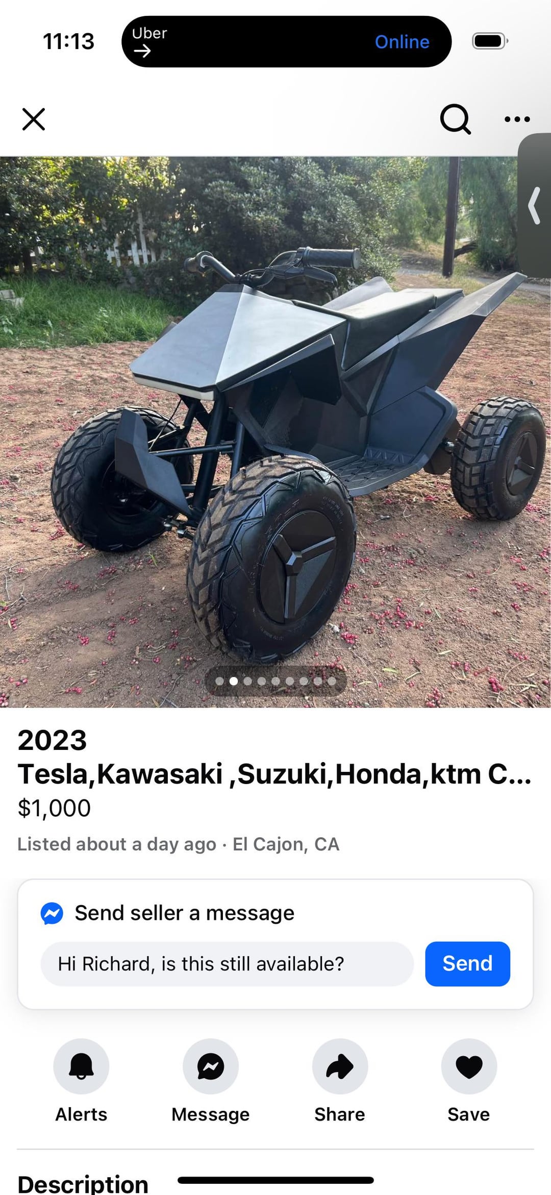 Х 11:13 Uber -> Online Q 2023 Tesla, Kawasaki, Suzuki, Honda, ktm C... $1,000 Listed about a day ago El Cajon, CA Send seller a message Hi Richard, is this still available? Send Alerts Message Share Save Description